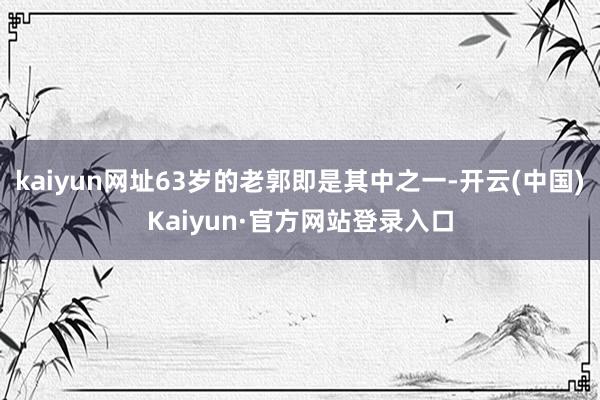 kaiyun网址63岁的老郭即是其中之一-开云(中国)Kaiyun·官方网站登录入口