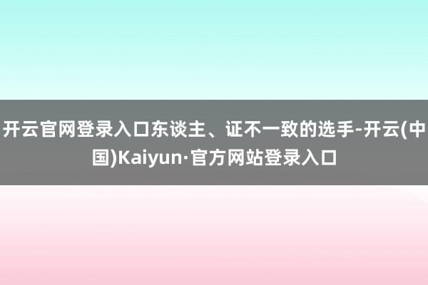 开云官网登录入口东谈主、证不一致的选手-开云(中国)Kaiyun·官方网站登录入口