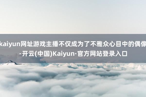 kaiyun网址游戏主播不仅成为了不雅众心目中的偶像-开云(中国)Kaiyun·官方网站登录入口