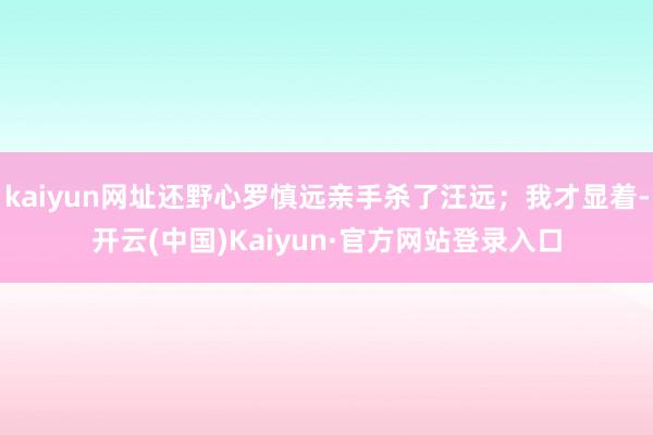 kaiyun网址还野心罗慎远亲手杀了汪远；我才显着-开云(中国)Kaiyun·官方网站登录入口