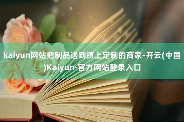 kaiyun网站把制品送到镇上定制的商家-开云(中国)Kaiyun·官方网站登录入口