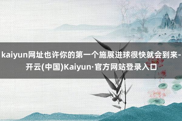 kaiyun网址也许你的第一个施展进球很快就会到来-开云(中国)Kaiyun·官方网站登录入口