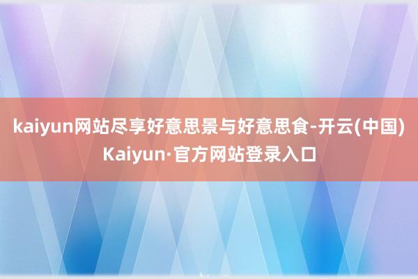 kaiyun网站尽享好意思景与好意思食-开云(中国)Kaiyun·官方网站登录入口