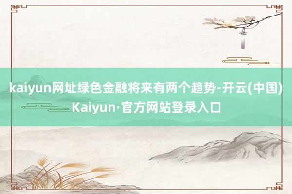 kaiyun网址绿色金融将来有两个趋势-开云(中国)Kaiyun·官方网站登录入口