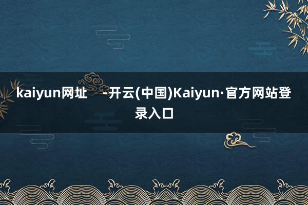 kaiyun网址    -开云(中国)Kaiyun·官方网站登录入口