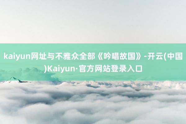 kaiyun网址与不雅众全部《吟唱故国》-开云(中国)Kaiyun·官方网站登录入口