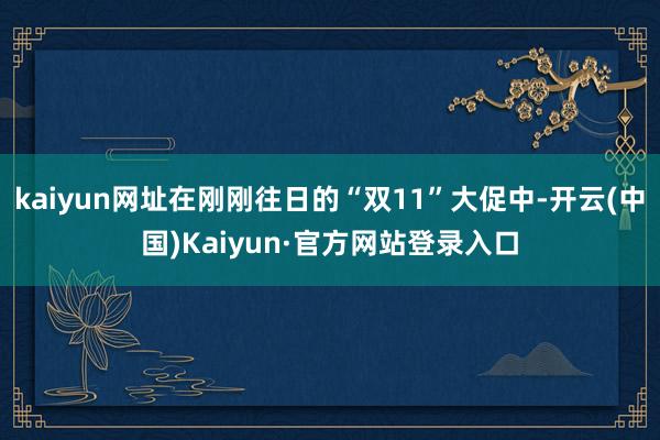 kaiyun网址在刚刚往日的“双11”大促中-开云(中国)Kaiyun·官方网站登录入口