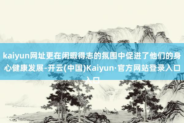 kaiyun网址更在闲暇得志的氛围中促进了他们的身心健康发展-开云(中国)Kaiyun·官方网站登录入口