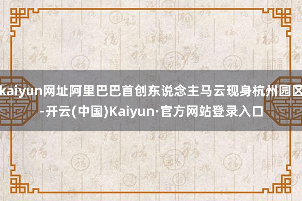 kaiyun网址阿里巴巴首创东说念主马云现身杭州园区-开云(中国)Kaiyun·官方网站登录入口