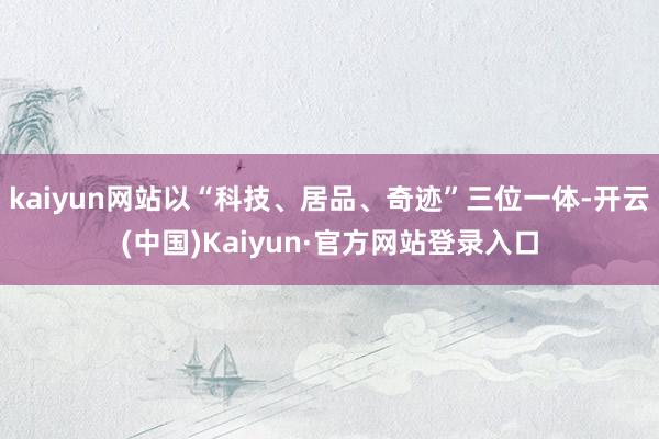 kaiyun网站以“科技、居品、奇迹”三位一体-开云(中国)Kaiyun·官方网站登录入口