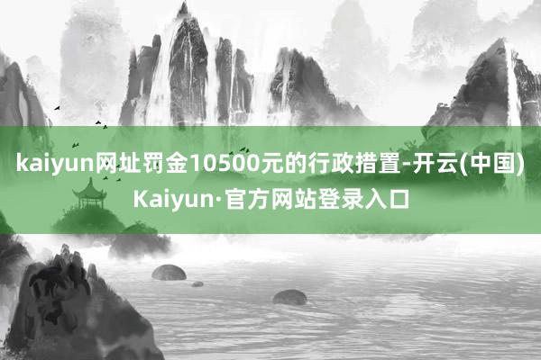 kaiyun网址罚金10500元的行政措置-开云(中国)Kaiyun·官方网站登录入口