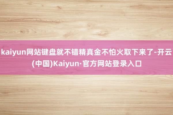 kaiyun网站键盘就不错精真金不怕火取下来了-开云(中国)Kaiyun·官方网站登录入口