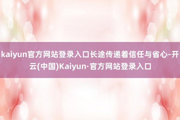 kaiyun官方网站登录入口长途传递着信任与省心-开云(中国)Kaiyun·官方网站登录入口