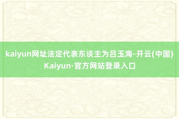 kaiyun网址法定代表东谈主为吕玉海-开云(中国)Kaiyun·官方网站登录入口