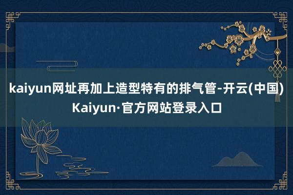 kaiyun网址再加上造型特有的排气管-开云(中国)Kaiyun·官方网站登录入口