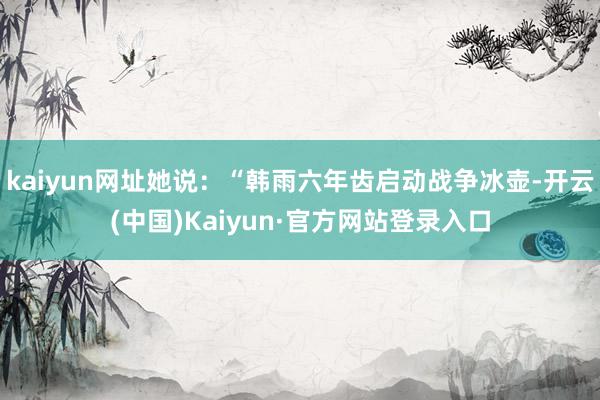 kaiyun网址她说：“韩雨六年齿启动战争冰壶-开云(中国)Kaiyun·官方网站登录入口