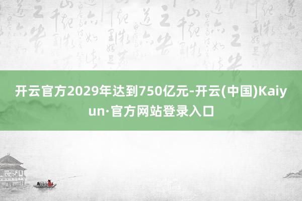 开云官方2029年达到750亿元-开云(中国)Kaiyun·官方网站登录入口