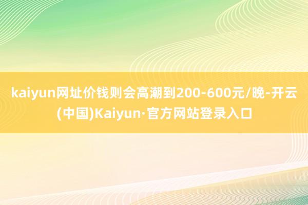 kaiyun网址价钱则会高潮到200-600元/晚-开云(中国)Kaiyun·官方网站登录入口